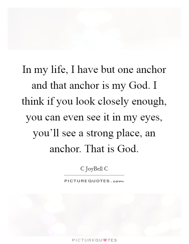 In my life, I have but one anchor and that anchor is my God. I think if you look closely enough, you can even see it in my eyes, you'll see a strong place, an anchor. That is God. Picture Quote #1