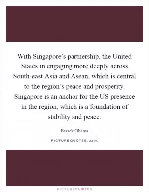 With Singapore’s partnership, the United States in engaging more deeply across South-east Asia and Asean, which is central to the region’s peace and prosperity. Singapore is an anchor for the US presence in the region, which is a foundation of stability and peace Picture Quote #1