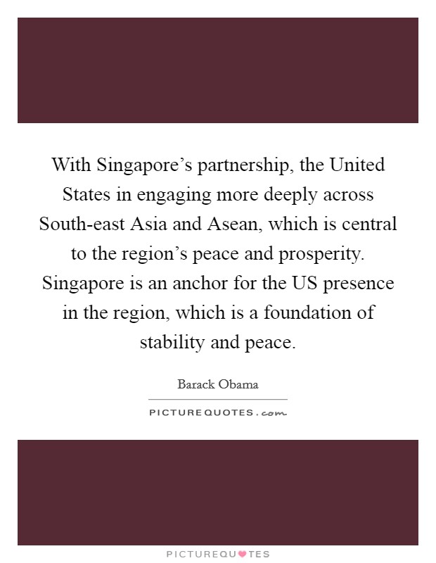 With Singapore's partnership, the United States in engaging more deeply across South-east Asia and Asean, which is central to the region's peace and prosperity. Singapore is an anchor for the US presence in the region, which is a foundation of stability and peace. Picture Quote #1