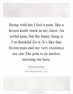 Being with her I feel a pain, like a frozen knife stuck in my chest. An awful pain, but the funny thing is I’m thankful for it. It’s like that frozen pain and my very existence are one.The pain is an anchor, mooring me here Picture Quote #1