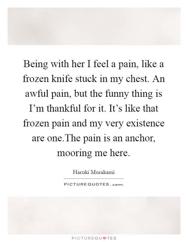 Being with her I feel a pain, like a frozen knife stuck in my chest. An awful pain, but the funny thing is I'm thankful for it. It's like that frozen pain and my very existence are one.The pain is an anchor, mooring me here. Picture Quote #1