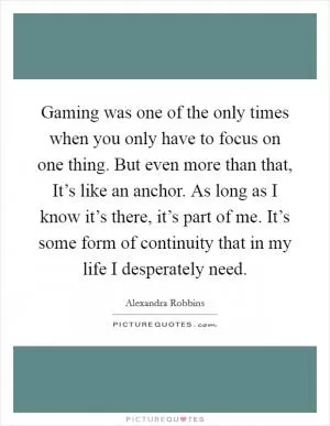 Gaming was one of the only times when you only have to focus on one thing. But even more than that, It’s like an anchor. As long as I know it’s there, it’s part of me. It’s some form of continuity that in my life I desperately need Picture Quote #1