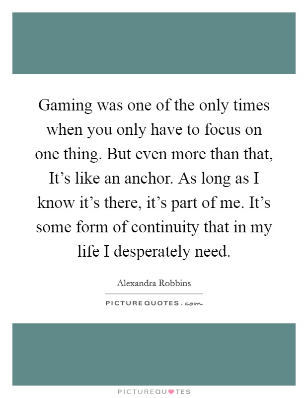 Gaming was one of the only times when you only have to focus on one thing. But even more than that, It's like an anchor. As long as I know it's there, it's part of me. It's some form of continuity that in my life I desperately need. Picture Quote #1