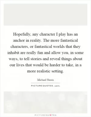 Hopefully, any character I play has an anchor in reality. The more fantastical characters, or fantastical worlds that they inhabit are really fun and allow you, in some ways, to tell stories and reveal things about our lives that would be harder to take, in a more realistic setting Picture Quote #1