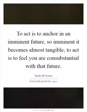 To act is to anchor in an imminent future, so imminent it becomes almost tangible; to act is to feel you are consubstantial with that future Picture Quote #1