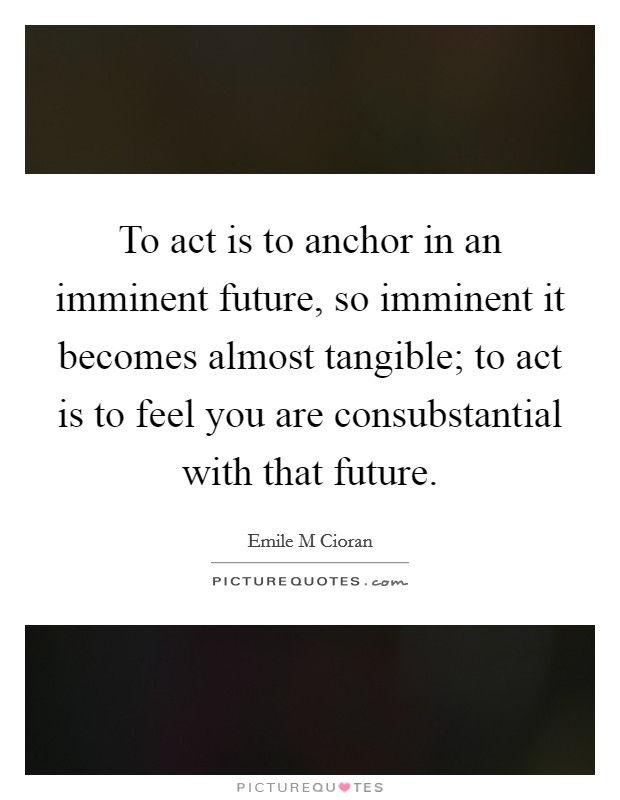 To act is to anchor in an imminent future, so imminent it becomes almost tangible; to act is to feel you are consubstantial with that future. Picture Quote #1