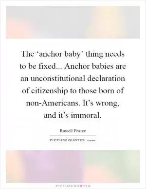 The ‘anchor baby’ thing needs to be fixed... Anchor babies are an unconstitutional declaration of citizenship to those born of non-Americans. It’s wrong, and it’s immoral Picture Quote #1