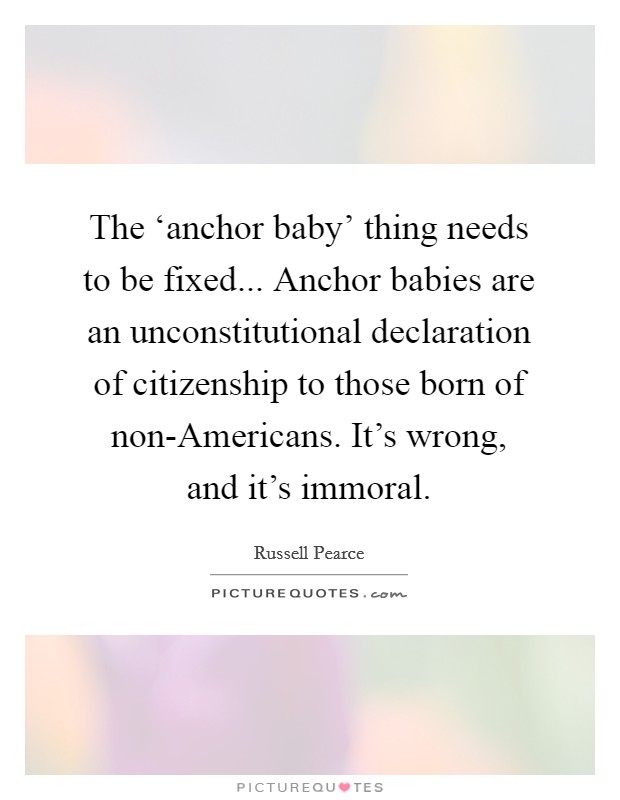 The ‘anchor baby' thing needs to be fixed... Anchor babies are an unconstitutional declaration of citizenship to those born of non-Americans. It's wrong, and it's immoral. Picture Quote #1