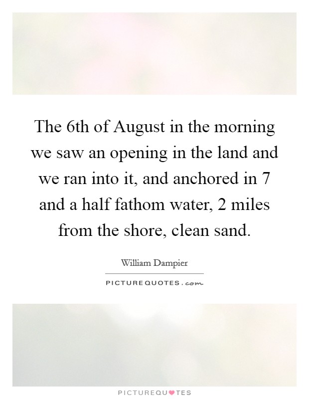 The 6th of August in the morning we saw an opening in the land and we ran into it, and anchored in 7 and a half fathom water, 2 miles from the shore, clean sand. Picture Quote #1