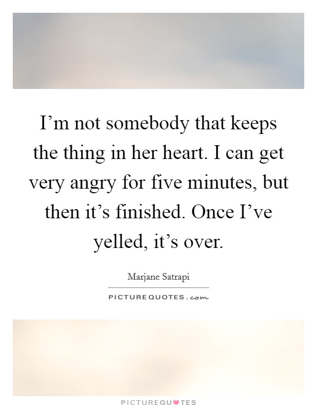 I'm not somebody that keeps the thing in her heart. I can get very angry for five minutes, but then it's finished. Once I've yelled, it's over. Picture Quote #1