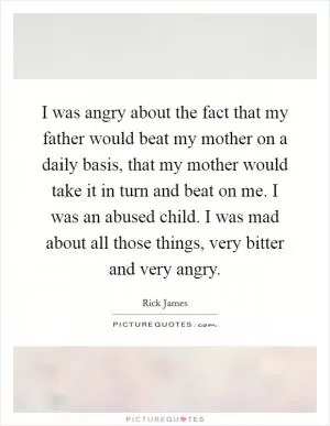 I was angry about the fact that my father would beat my mother on a daily basis, that my mother would take it in turn and beat on me. I was an abused child. I was mad about all those things, very bitter and very angry Picture Quote #1