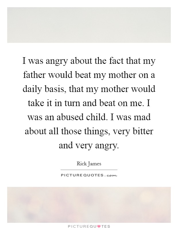 I was angry about the fact that my father would beat my mother on a daily basis, that my mother would take it in turn and beat on me. I was an abused child. I was mad about all those things, very bitter and very angry. Picture Quote #1