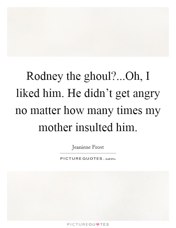 Rodney the ghoul?...Oh, I liked him. He didn't get angry no matter how many times my mother insulted him. Picture Quote #1