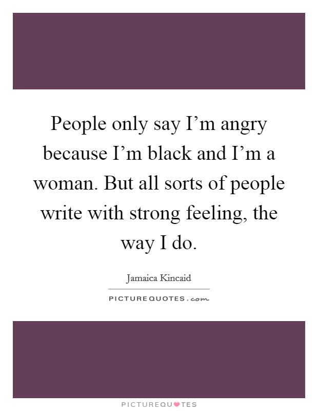 People only say I'm angry because I'm black and I'm a woman. But all sorts of people write with strong feeling, the way I do. Picture Quote #1