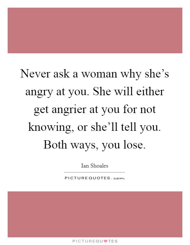 Never ask a woman why she's angry at you. She will either get angrier at you for not knowing, or she'll tell you. Both ways, you lose. Picture Quote #1
