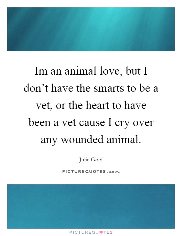 Im an animal love, but I don't have the smarts to be a vet, or the heart to have been a vet cause I cry over any wounded animal. Picture Quote #1