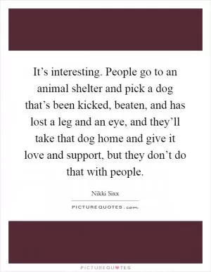 It’s interesting. People go to an animal shelter and pick a dog that’s been kicked, beaten, and has lost a leg and an eye, and they’ll take that dog home and give it love and support, but they don’t do that with people Picture Quote #1