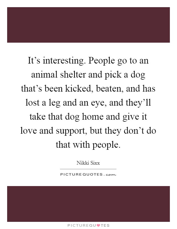 It's interesting. People go to an animal shelter and pick a dog that's been kicked, beaten, and has lost a leg and an eye, and they'll take that dog home and give it love and support, but they don't do that with people. Picture Quote #1