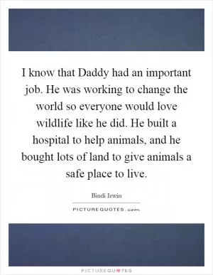 I know that Daddy had an important job. He was working to change the world so everyone would love wildlife like he did. He built a hospital to help animals, and he bought lots of land to give animals a safe place to live Picture Quote #1