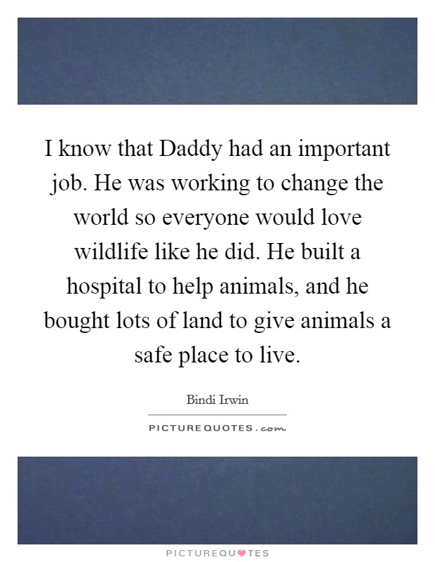 I know that Daddy had an important job. He was working to change the world so everyone would love wildlife like he did. He built a hospital to help animals, and he bought lots of land to give animals a safe place to live. Picture Quote #1
