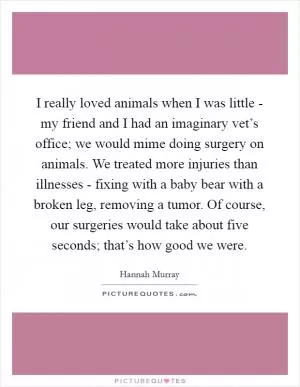 I really loved animals when I was little - my friend and I had an imaginary vet’s office; we would mime doing surgery on animals. We treated more injuries than illnesses - fixing with a baby bear with a broken leg, removing a tumor. Of course, our surgeries would take about five seconds; that’s how good we were Picture Quote #1