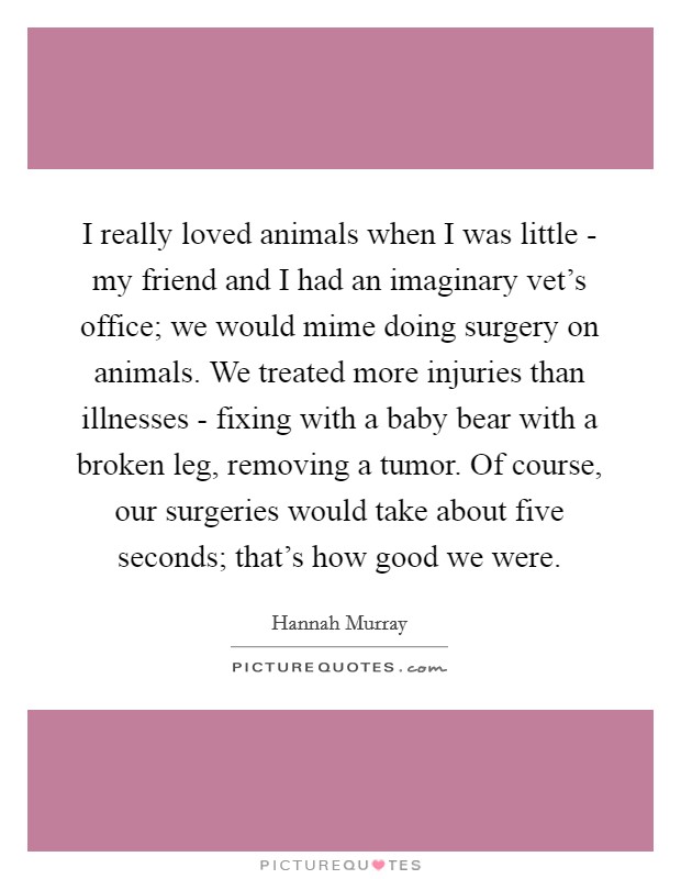 I really loved animals when I was little - my friend and I had an imaginary vet's office; we would mime doing surgery on animals. We treated more injuries than illnesses - fixing with a baby bear with a broken leg, removing a tumor. Of course, our surgeries would take about five seconds; that's how good we were. Picture Quote #1