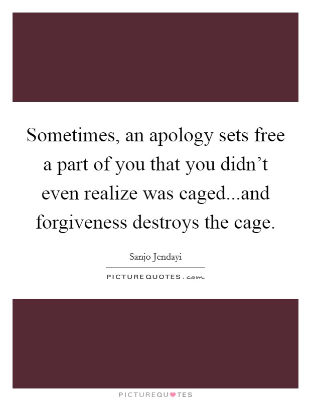 Sometimes, an apology sets free a part of you that you didn't even realize was caged...and forgiveness destroys the cage. Picture Quote #1