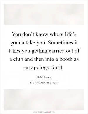 You don’t know where life’s gonna take you. Sometimes it takes you getting carried out of a club and then into a booth as an apology for it Picture Quote #1