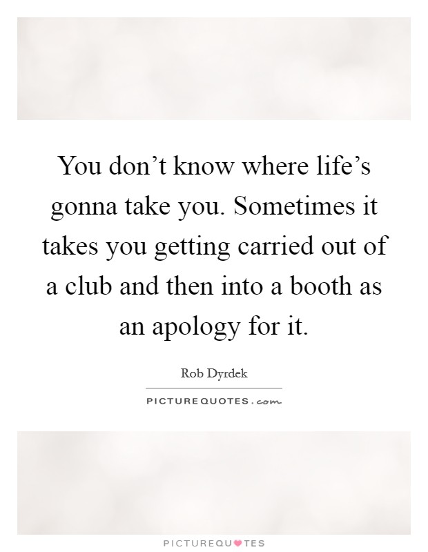 You don't know where life's gonna take you. Sometimes it takes you getting carried out of a club and then into a booth as an apology for it. Picture Quote #1