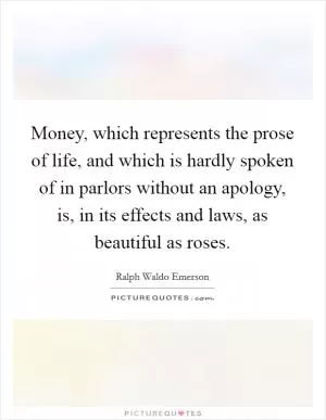 Money, which represents the prose of life, and which is hardly spoken of in parlors without an apology, is, in its effects and laws, as beautiful as roses Picture Quote #1
