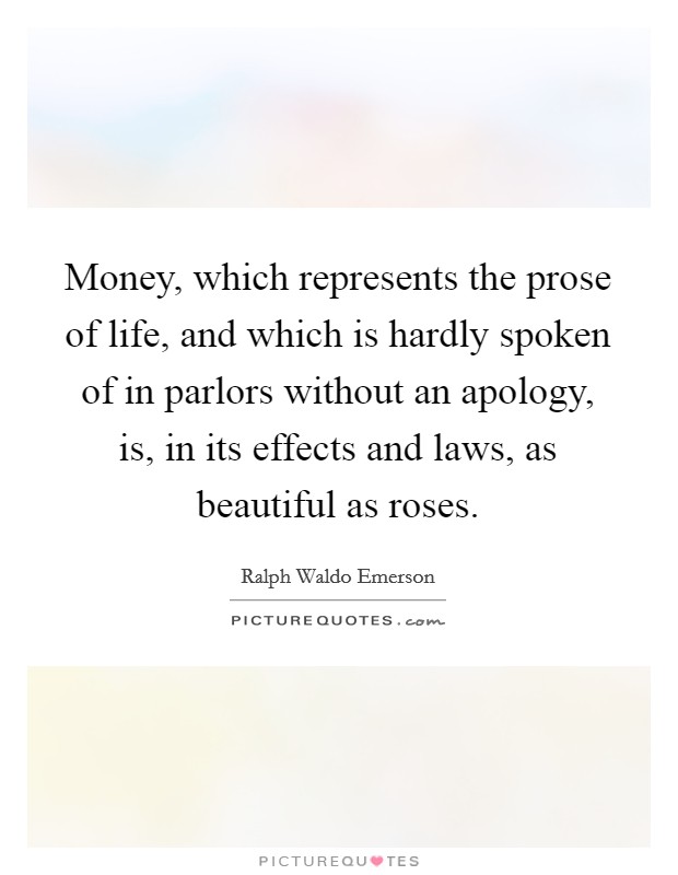 Money, which represents the prose of life, and which is hardly spoken of in parlors without an apology, is, in its effects and laws, as beautiful as roses. Picture Quote #1