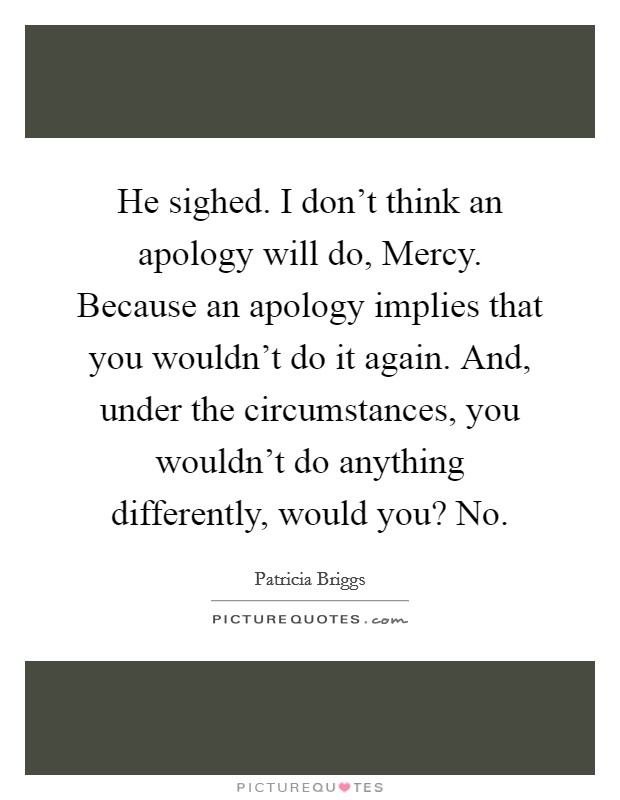 He sighed.  I don't think an apology will do, Mercy. Because an apology implies that you wouldn't do it again. And, under the circumstances, you wouldn't do anything differently, would you? No. Picture Quote #1