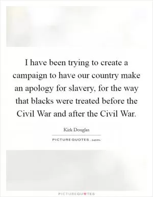 I have been trying to create a campaign to have our country make an apology for slavery, for the way that blacks were treated before the Civil War and after the Civil War Picture Quote #1