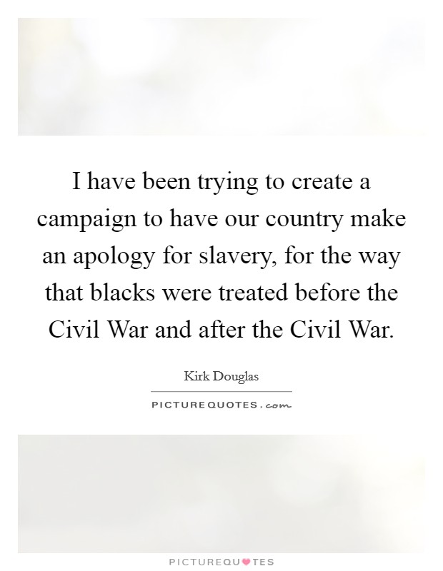 I have been trying to create a campaign to have our country make an apology for slavery, for the way that blacks were treated before the Civil War and after the Civil War. Picture Quote #1