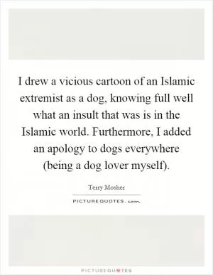 I drew a vicious cartoon of an Islamic extremist as a dog, knowing full well what an insult that was is in the Islamic world. Furthermore, I added an apology to dogs everywhere (being a dog lover myself) Picture Quote #1