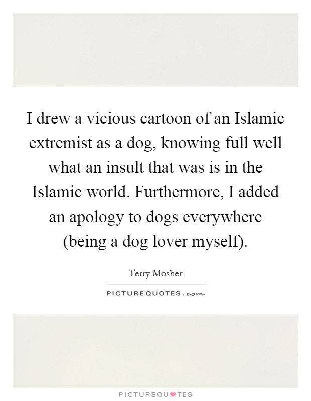 I drew a vicious cartoon of an Islamic extremist as a dog, knowing full well what an insult that was is in the Islamic world. Furthermore, I added an apology to dogs everywhere (being a dog lover myself). Picture Quote #1