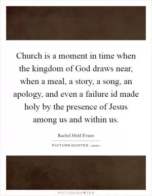 Church is a moment in time when the kingdom of God draws near, when a meal, a story, a song, an apology, and even a failure id made holy by the presence of Jesus among us and within us Picture Quote #1