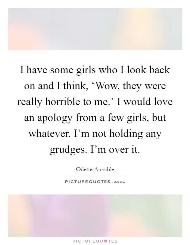 I have some girls who I look back on and I think, ‘Wow, they were really horrible to me.' I would love an apology from a few girls, but whatever. I'm not holding any grudges. I'm over it. Picture Quote #1