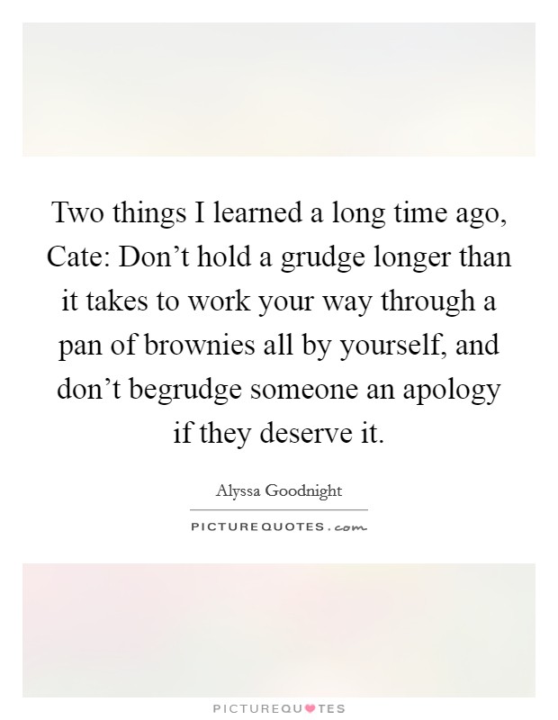 Two things I learned a long time ago, Cate: Don't hold a grudge longer than it takes to work your way through a pan of brownies all by yourself, and don't begrudge someone an apology if they deserve it. Picture Quote #1