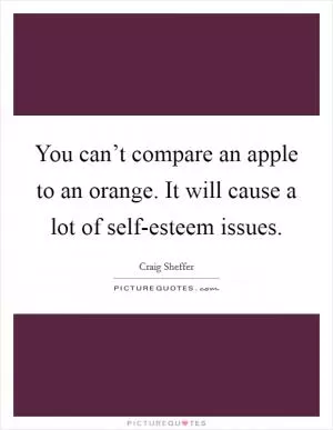 You can’t compare an apple to an orange. It will cause a lot of self-esteem issues Picture Quote #1