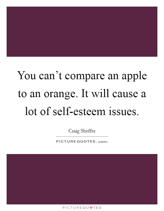 You can't compare an apple to an orange. It will cause a lot of self-esteem issues. Picture Quote #1