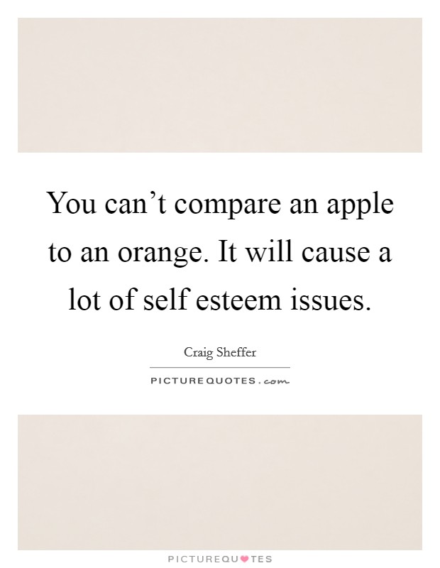 You can't compare an apple to an orange. It will cause a lot of self esteem issues. Picture Quote #1