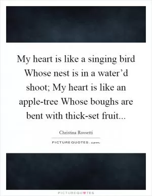 My heart is like a singing bird Whose nest is in a water’d shoot; My heart is like an apple-tree Whose boughs are bent with thick-set fruit Picture Quote #1