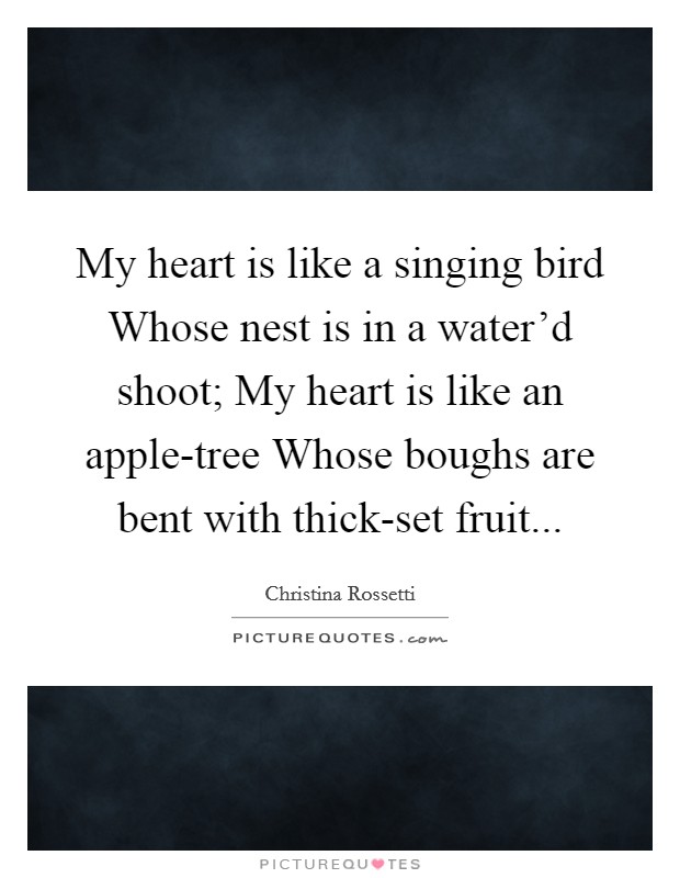 My heart is like a singing bird Whose nest is in a water'd shoot; My heart is like an apple-tree Whose boughs are bent with thick-set fruit... Picture Quote #1