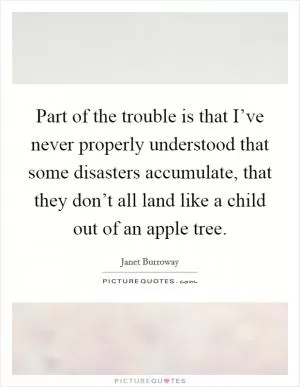 Part of the trouble is that I’ve never properly understood that some disasters accumulate, that they don’t all land like a child out of an apple tree Picture Quote #1