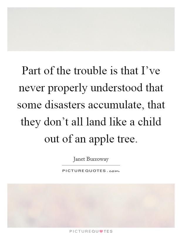 Part of the trouble is that I've never properly understood that some disasters accumulate, that they don't all land like a child out of an apple tree. Picture Quote #1