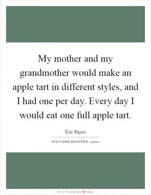My mother and my grandmother would make an apple tart in different styles, and I had one per day. Every day I would eat one full apple tart Picture Quote #1