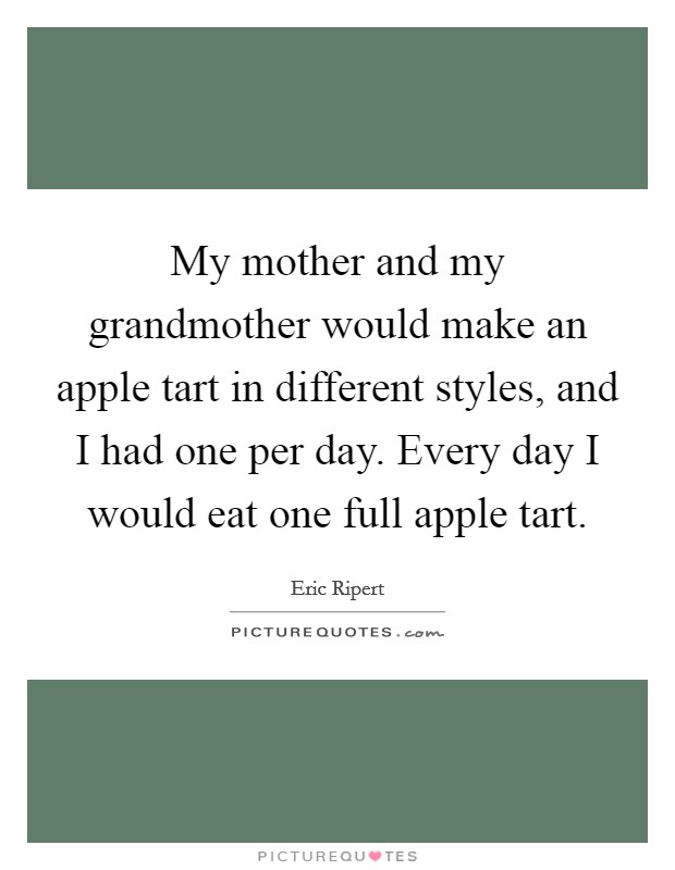 My mother and my grandmother would make an apple tart in different styles, and I had one per day. Every day I would eat one full apple tart. Picture Quote #1