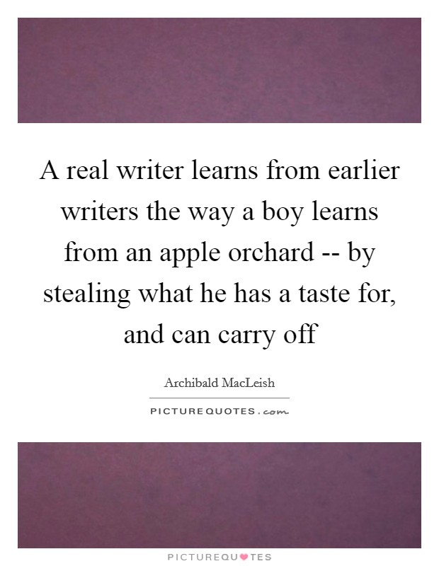 A real writer learns from earlier writers the way a boy learns from an apple orchard -- by stealing what he has a taste for, and can carry off Picture Quote #1