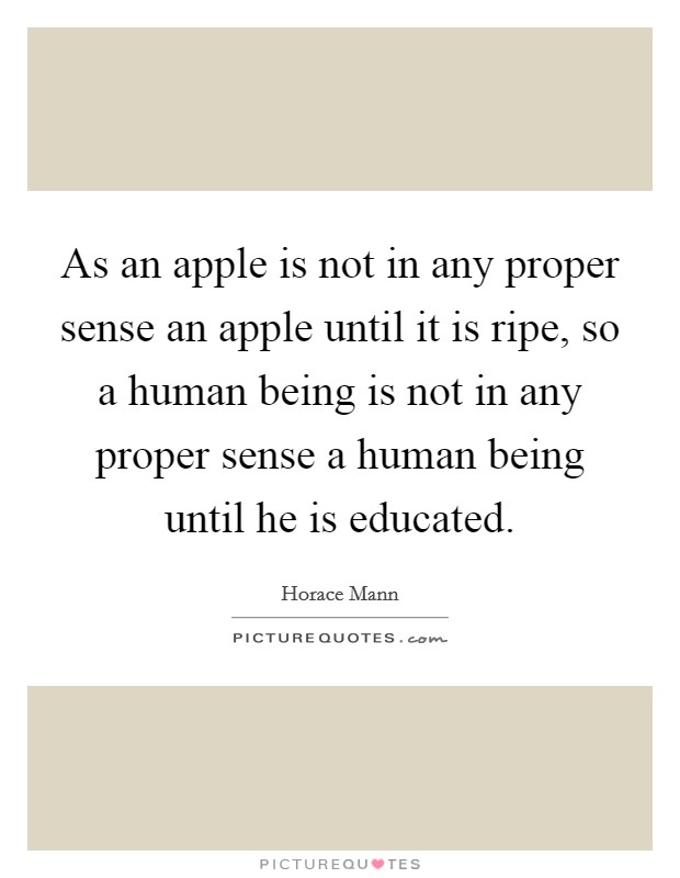 As an apple is not in any proper sense an apple until it is ripe, so a human being is not in any proper sense a human being until he is educated. Picture Quote #1